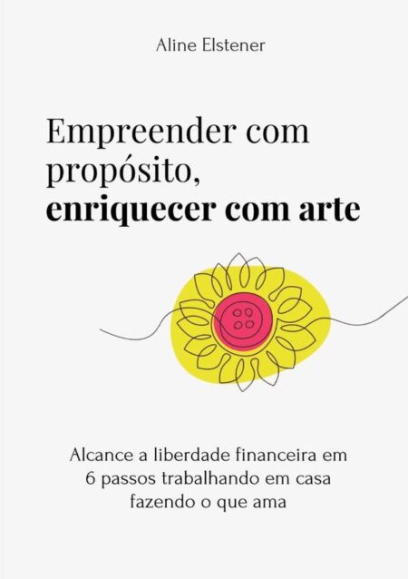 Empreender Com Propósito, Enriquecer Com Arte:alcance a liberdade financeira em 6 passos trabalhando em casa fazendo o que ama