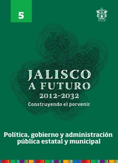 Jalisco a futuro 2012-2032. Construyendo el porvenir:Tomo 5. Política, gobierno y administración pública estatal y municipal