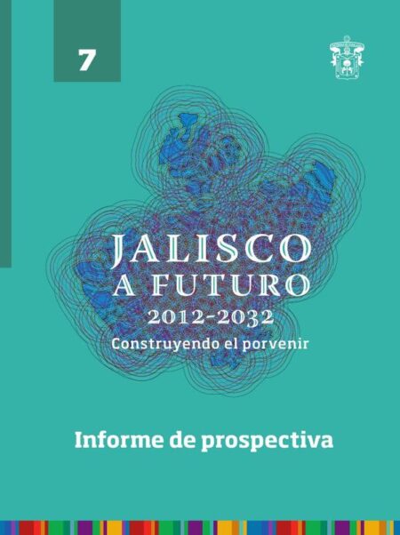 Jalisco a futuro 2012-2032. Construyendo al porvenir:Tomo 7. Informe de prospectiva