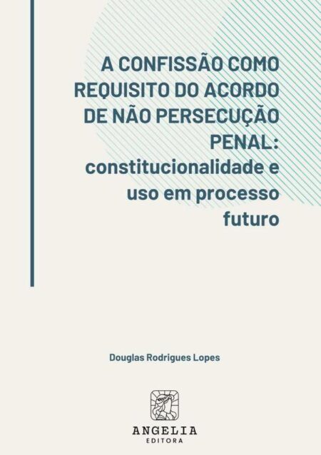 A Confissão Como Requisito Do Acordo De Não Persecução Penal::constitucionalidade e uso em processo futuro