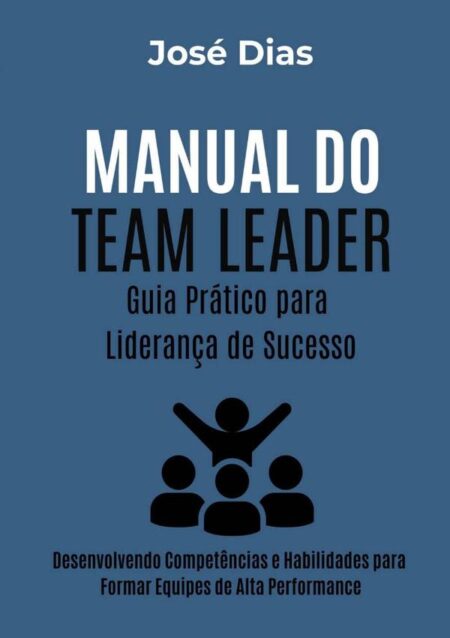 Manual Do Team Leader Guia Prático Para Liderança De Sucesso:Desenvolvendo Competências e Habilidades para Formar Equipes de Alta Performance