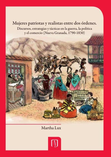Mujeres patriotas y realistas entre dos órdenes:Discursos, estrategias y tácticas en la guerra, la política y el comercio (Nueva Granada, 1790-1830)